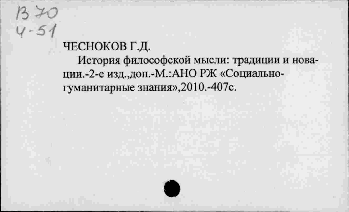 ﻿ЧЕСНОКОВ Г.Д.
История философской мысли: традиции и нова-ции.-2-е изд.,доп.-М.:АНО РЖ «Социальногуманитарные знания»,2010.-407с.